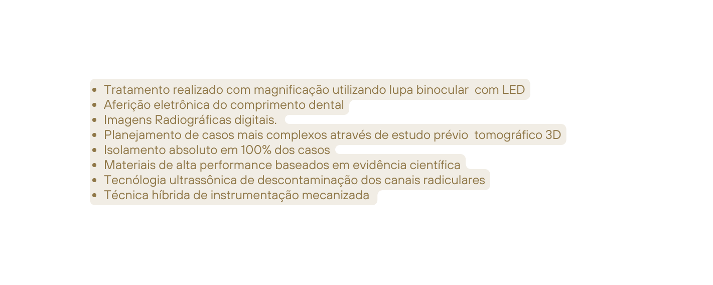 Tratamento realizado com magnificação utilizando lupa binocular com LED Aferição eletrônica do comprimento dental Imagens Radiográficas digitais Planejamento de casos mais complexos através de estudo prévio tomográfico 3D Isolamento absoluto em 100 dos casos Materiais de alta performance baseados em evidência científica Tecnólogia ultrassônica de descontaminação dos canais radiculares Técnica híbrida de instrumentação mecanizada