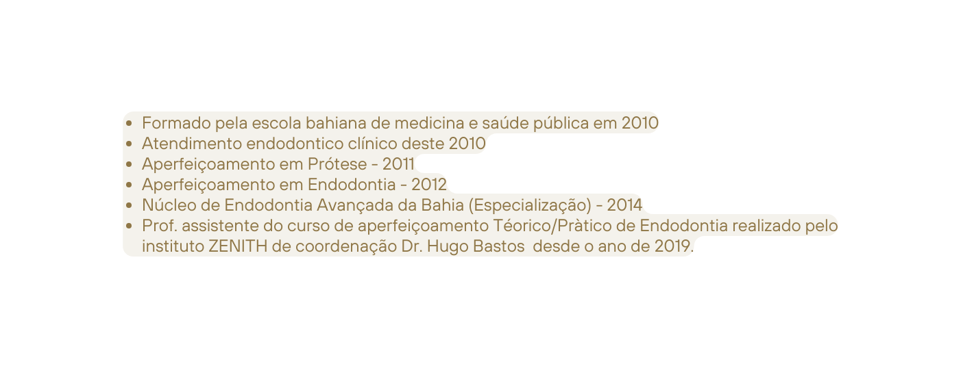 Formado pela escola bahiana de medicina e saúde pública em 2010 Atendimento endodontico clínico deste 2010 Aperfeiçoamento em Prótese 2011 Aperfeiçoamento em Endodontia 2012 Núcleo de Endodontia Avançada da Bahia Especialização 2014 Prof assistente do curso de aperfeiçoamento Téorico Pràtico de Endodontia realizado pelo instituto ZENITH de coordenação Dr Hugo Bastos desde o ano de 2019